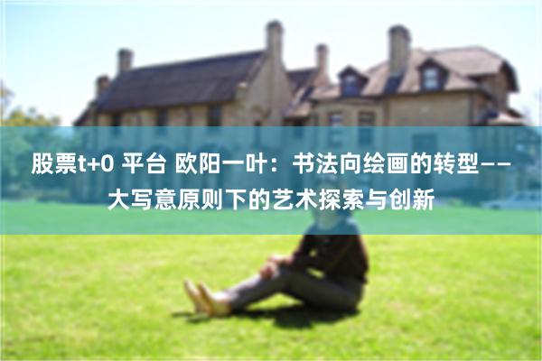 股票t+0 平台 欧阳一叶：书法向绘画的转型——大写意原则下的艺术探索与创新