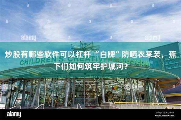 炒股有哪些软件可以杠杆 “白牌”防晒衣来袭，蕉下们如何筑牢护城河？