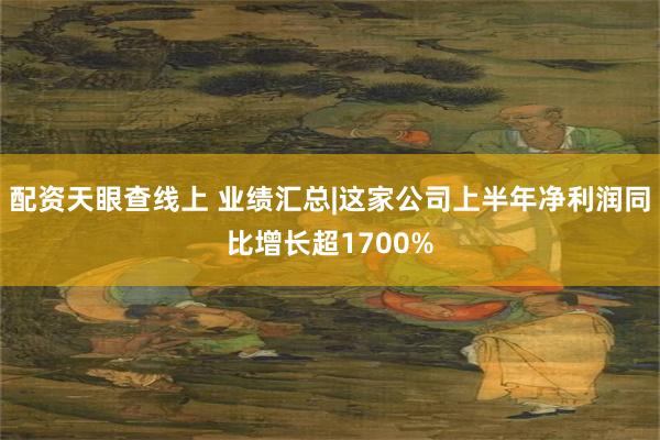 配资天眼查线上 业绩汇总|这家公司上半年净利润同比增长超1700%