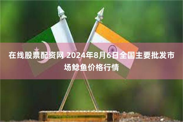 在线股票配资网 2024年8月6日全国主要批发市场鲶鱼价格行情