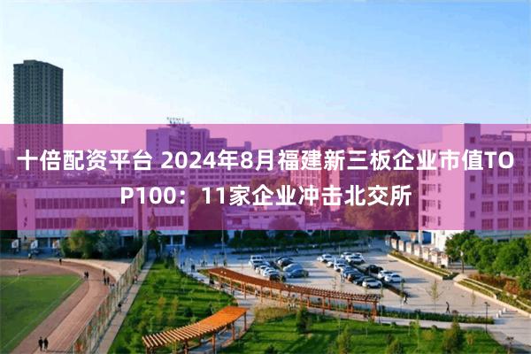 十倍配资平台 2024年8月福建新三板企业市值TOP100：11家企业冲击北交所