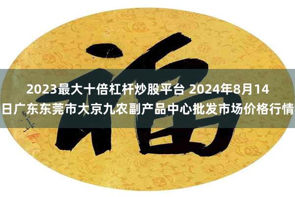 2023最大十倍杠杆炒股平台 2024年8月14日广东东莞市大京九农副产品中心批发市场价格行情