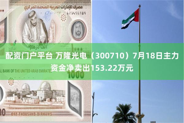 配资门户平台 万隆光电（300710）7月18日主力资金净卖出153.22万元