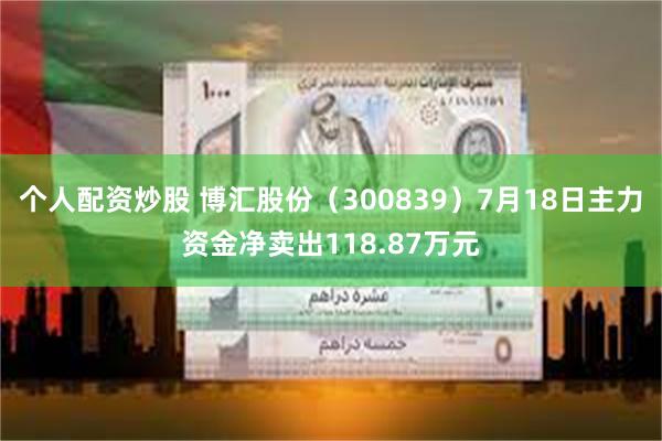 个人配资炒股 博汇股份（300839）7月18日主力资金净卖出118.87万元