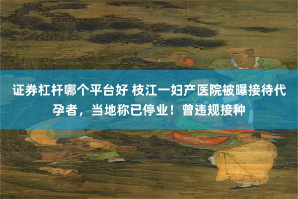 证券杠杆哪个平台好 枝江一妇产医院被曝接待代孕者，当地称已停业！曾违规接种