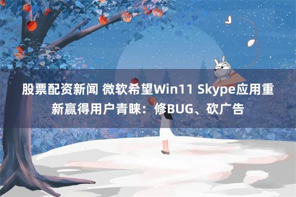 股票配资新闻 微软希望Win11 Skype应用重新赢得用户青睐：修BUG、砍广告