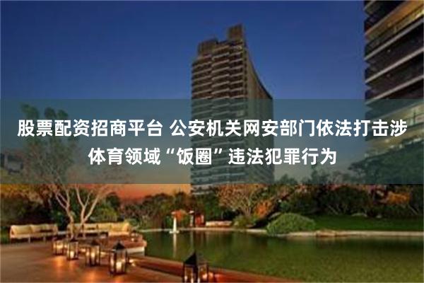 股票配资招商平台 公安机关网安部门依法打击涉体育领域“饭圈”违法犯罪行为