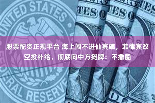 股票配资正规平台 海上闯不进仙宾礁，菲律宾改空投补给，彻底向中方摊牌：不撤船