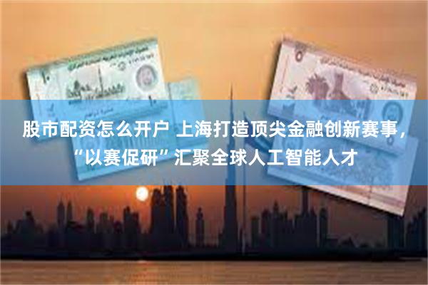 股市配资怎么开户 上海打造顶尖金融创新赛事，“以赛促研”汇聚全球人工智能人才