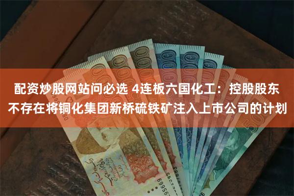 配资炒股网站问必选 4连板六国化工：控股股东不存在将铜化集团新桥硫铁矿注入上市公司的计划