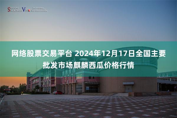 网络股票交易平台 2024年12月17日全国主要批发市场麒麟西瓜价格行情