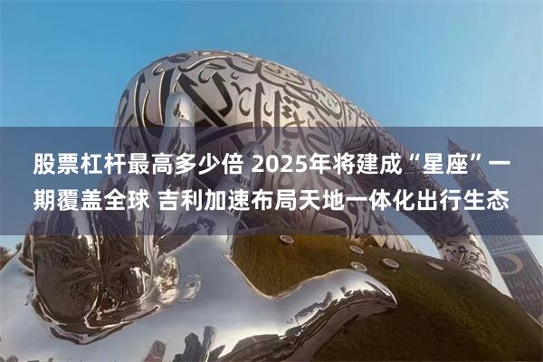 股票杠杆最高多少倍 2025年将建成“星座”一期覆盖全球 吉利加速布局天地一体化出行生态