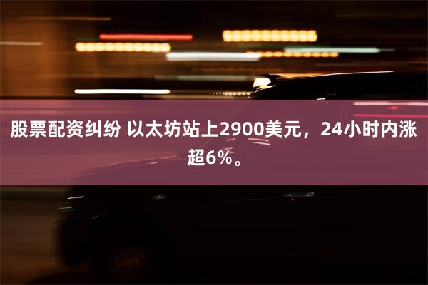 股票配资纠纷 以太坊站上2900美元，24小时内涨超6%。