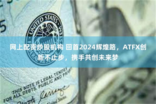 网上配资炒股机构 回首2024辉煌路，ATFX创新不止步，携手共创未来梦