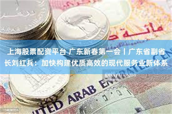 上海股票配资平台 广东新春第一会丨广东省副省长刘红兵：加快构建优质高效的现代服务业新体系