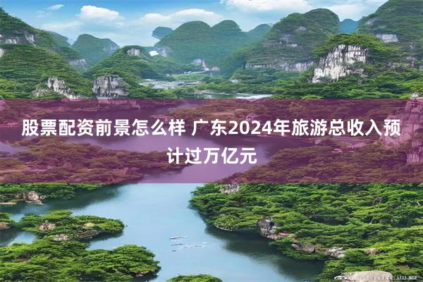 股票配资前景怎么样 广东2024年旅游总收入预计过万亿元