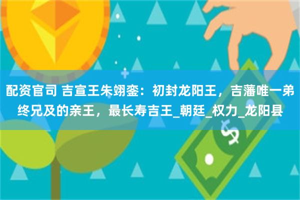 配资官司 吉宣王朱翊銮：初封龙阳王，吉藩唯一弟终兄及的亲王，最长寿吉王_朝廷_权力_龙阳县