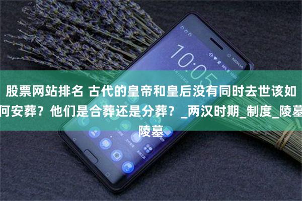 股票网站排名 古代的皇帝和皇后没有同时去世该如何安葬？他们是合葬还是分葬？_两汉时期_制度_陵墓